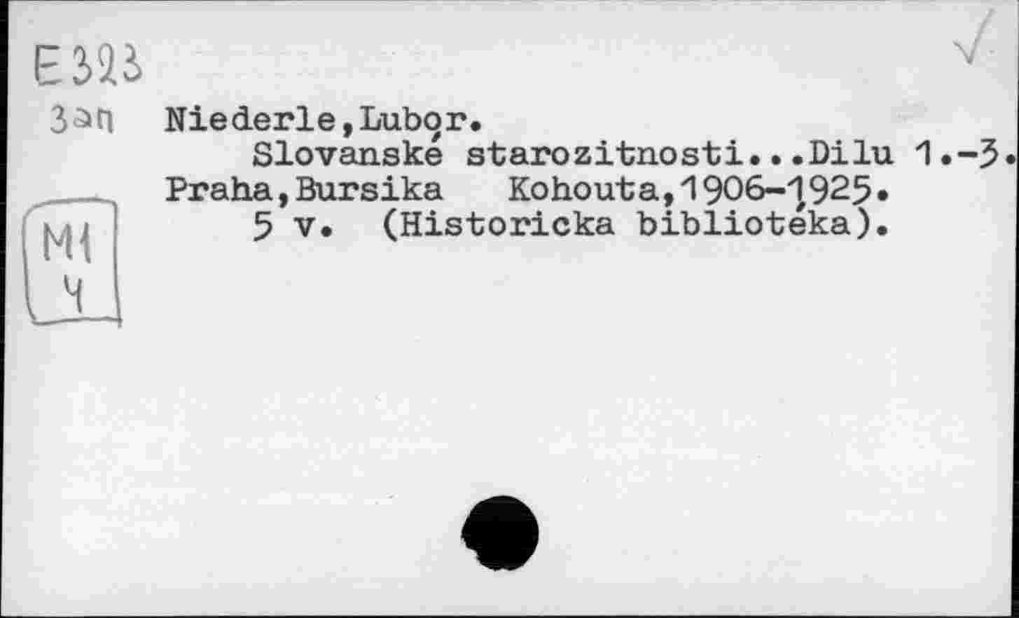 ﻿E3ÎJ
Зап
Ml
її
Niederle,Lubor.
Slovanske starozitnosti...Dilu 1.-5.
Praha,Bursika	Kohouta,1906-1925»
5 V. (Historicka bibliotéka).